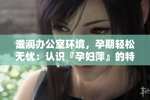 滋润办公室环境，孕期轻松无忧：认识『孕妇萍』的特色功能