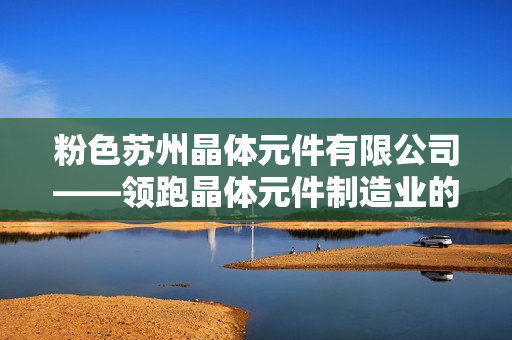 粉色苏州晶体元件有限公司——领跑晶体元件制造业的领军企业
