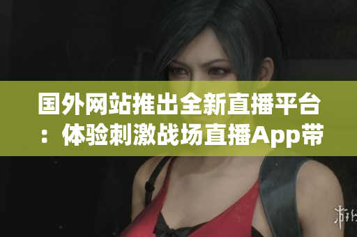 国外网站推出全新直播平台：体验刺激战场直播App带来的惊喜！