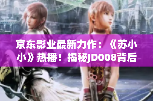 京东影业最新力作：《苏小小》热播！揭秘JD008背后的惊喜故事