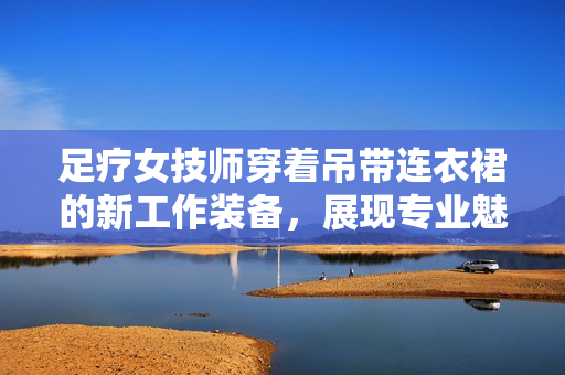 足疗女技师穿着吊带连衣裙的新工作装备，展现专业魅力