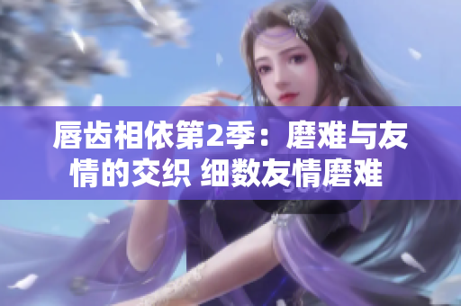 唇齿相依第2季：磨难与友情的交织 细数友情磨难 