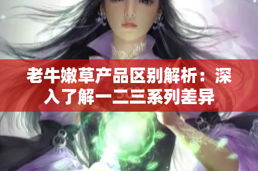 老牛嫩草产品区别解析：深入了解一二三系列差异