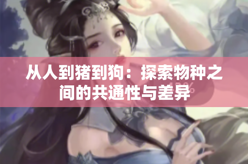 从人到猪到狗：探索物种之间的共通性与差异