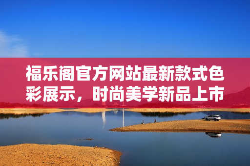 福乐阁官方网站最新款式色彩展示，时尚美学新品上市