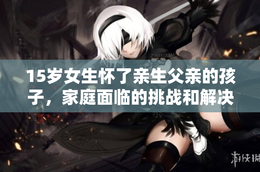 15岁女生怀了亲生父亲的孩子，家庭面临的挑战和解决方案