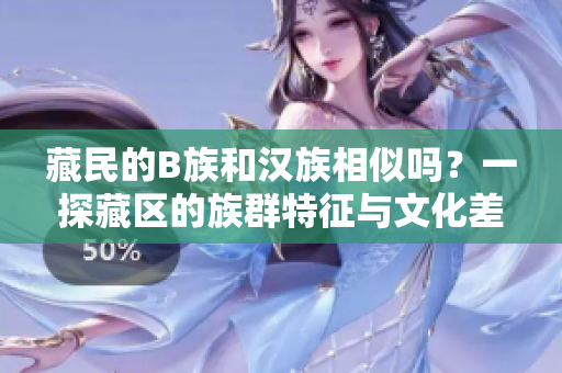 藏民的B族和汉族相似吗？一探藏区的族群特征与文化差异