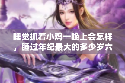 睡觉抓着小鸡一晚上会怎样，睡过年纪最大的多少岁六十多，水润紧致销魂低吟古代，水润紧致销魂低吟，说说都是怎么的干对象的，睡眠を取らなくてもいい705