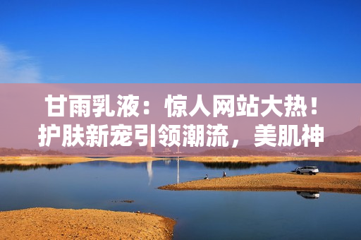 甘雨乳液：惊人网站大热！护肤新宠引领潮流，美肌神器一网打尽！