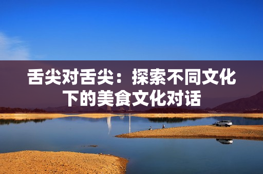 舌尖对舌尖：探索不同文化下的美食文化对话