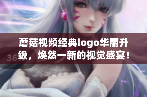 蘑菇视频经典logo华丽升级，焕然一新的视觉盛宴！