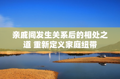亲戚间发生关系后的相处之道 重新定义家庭纽带