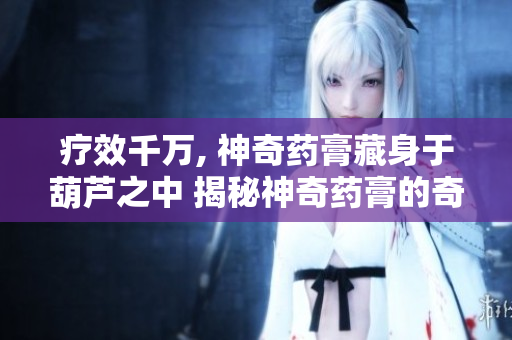 疗效千万, 神奇药膏藏身于葫芦之中 揭秘神奇药膏的奇妙秘密