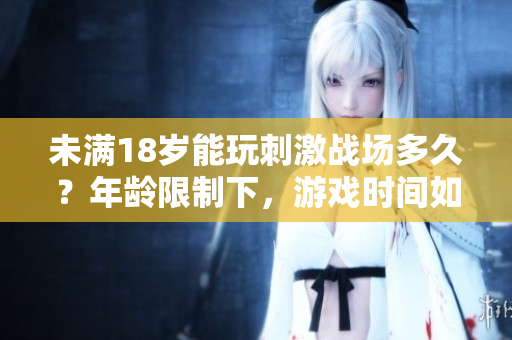未满18岁能玩刺激战场多久？年龄限制下，游戏时间如何控制？