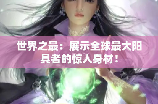 世界之最：展示全球最大阳具者的惊人身材！
