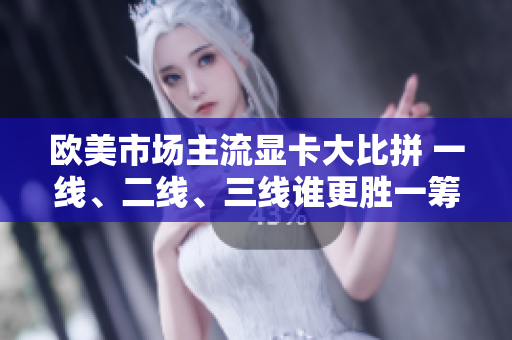 欧美市场主流显卡大比拼 一线、二线、三线谁更胜一筹？