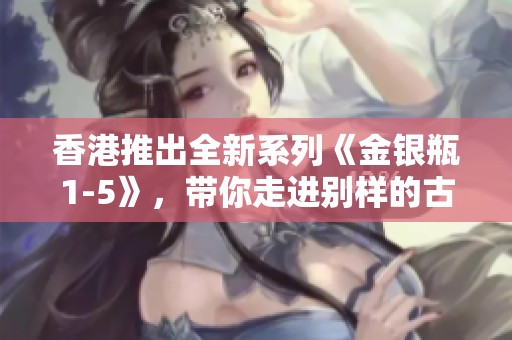 香港推出全新系列《金银瓶1-5》，带你走进别样的古典江湖