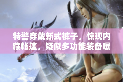 特警穿戴新式裤子，惊现内藏帐篷，疑似多功能装备曝光