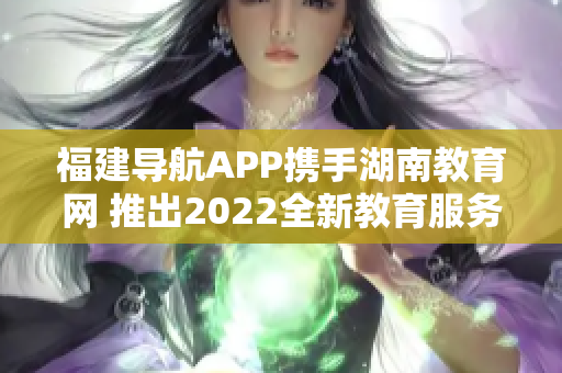 福建导航APP携手湖南教育网 推出2022全新教育服务 助力湖南师生学习成长