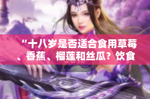 “十八岁是否适合食用草莓、香蕉、榴莲和丝瓜？饮食专家详细解析”
