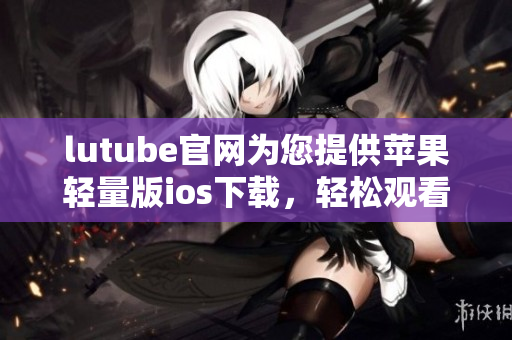 lutube官网为您提供苹果轻量版ios下载，轻松观看视频 