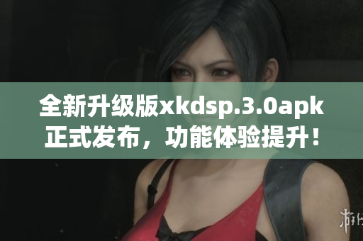 全新升级版xkdsp.3.0apk正式发布，功能体验提升！