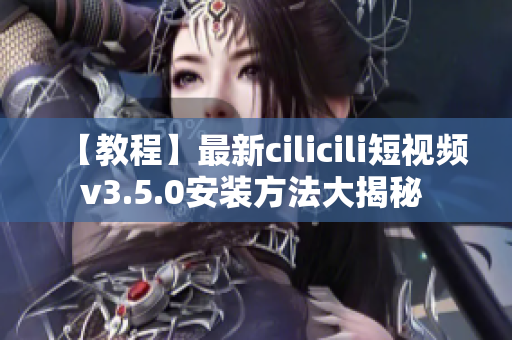 【教程】最新cilicili短视频v3.5.0安装方法大揭秘 