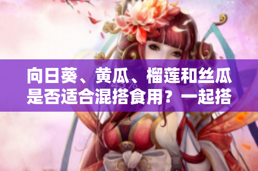 向日葵、黄瓜、榴莲和丝瓜是否适合混搭食用？一起搭配食用的水果和蔬菜有哪些搭配禁忌？