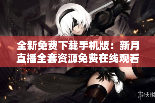全新免费下载手机版：新月直播全套资源免费在线观看及时更新
