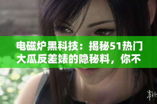 电磁炉黑科技：揭秘51热门大瓜反差婊的隐秘料，你不可不知