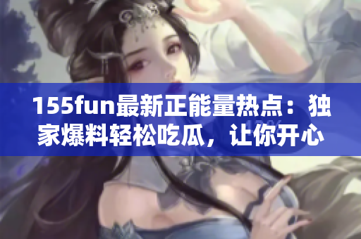 155fun最新正能量热点：独家爆料轻松吃瓜，让你开心一整天