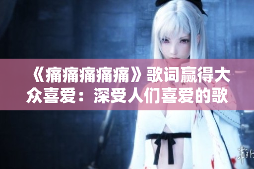 《痛痛痛痛痛》歌词赢得大众喜爱：深受人们喜爱的歌曲词曲