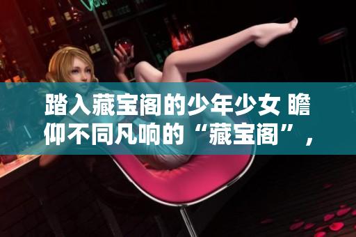 踏入藏宝阁的少年少女 瞻仰不同凡响的“藏宝阁”，等待被发现的珍宝