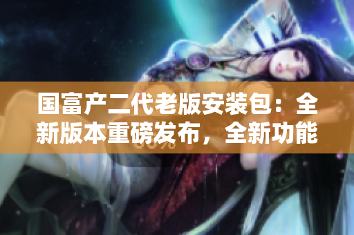 国富产二代老版安装包：全新版本重磅发布，全新功能震撼来袭！