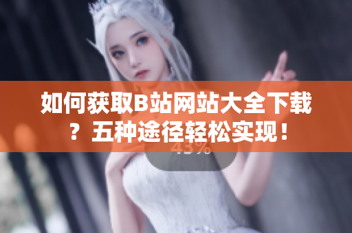 如何获取B站网站大全下载？五种途径轻松实现！