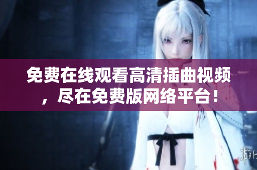 免费在线观看高清插曲视频，尽在免费版网络平台！