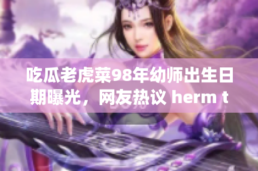 吃瓜老虎菜98年幼师出生日期曝光，网友热议 herm the tiger额生日
