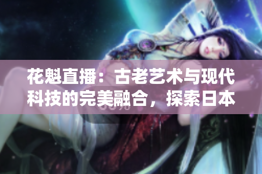 花魁直播：古老艺术与现代科技的完美融合，探索日本传统文化的新时代表达