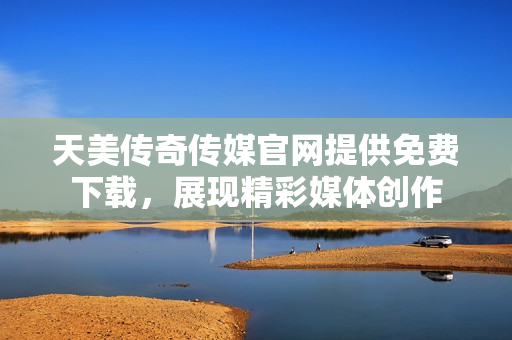 天美传奇传媒官网提供免费下载，展现精彩媒体创作