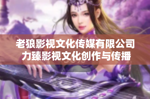 老狼影视文化传媒有限公司 力臻影视文化创作与传播的领军企业