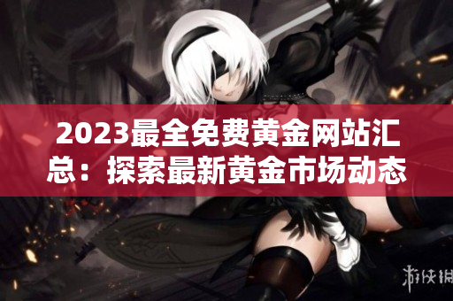 2023最全免费黄金网站汇总：探索最新黄金市场动态、投资技巧和交易策略