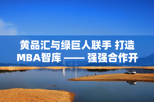 黄品汇与绿巨人联手 打造MBA智库 —— 强强合作开启商业管理智慧新篇章
