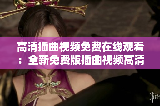 高清插曲视频免费在线观看：全新免费版插曲视频高清观看神器