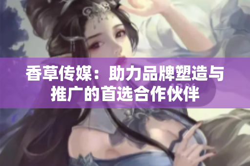 香草传媒：助力品牌塑造与推广的首选合作伙伴