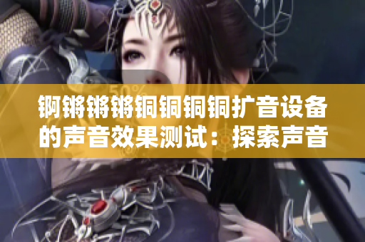 锕锵锵锵铜铜铜铜扩音设备的声音效果测试：探索声音质量的不同层面