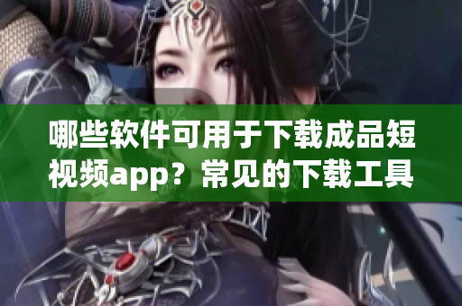 哪些软件可用于下载成品短视频app？常见的下载工具有哪些？