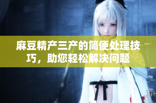 麻豆精产三产的简便处理技巧，助您轻松解决问题