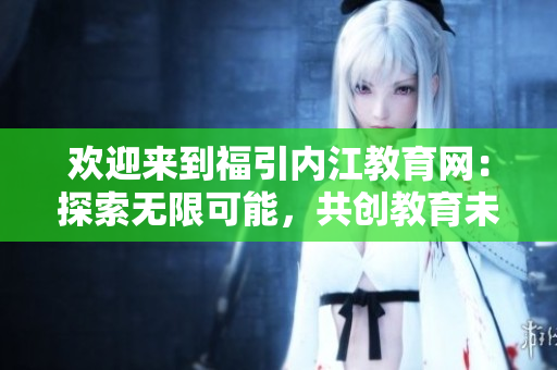 欢迎来到福引内江教育网：探索无限可能，共创教育未来