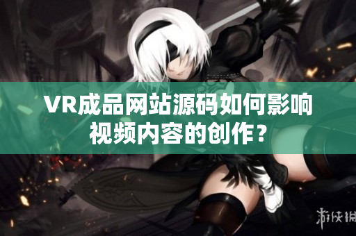 VR成品网站源码如何影响视频内容的创作？