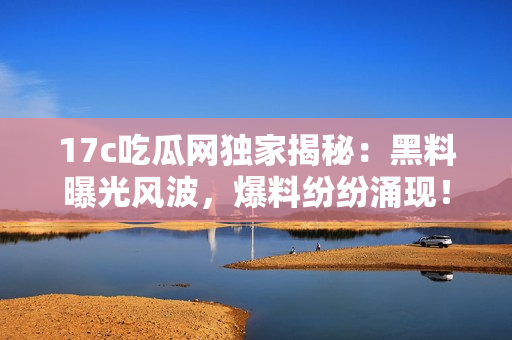 17c吃瓜网独家揭秘：黑料曝光风波，爆料纷纷涌现！